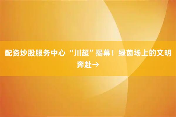 配资炒股服务中心 “川超”揭幕！绿茵场上的文明奔赴→