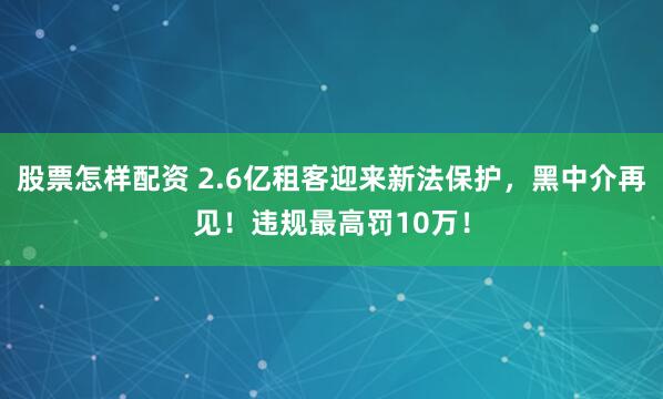 股票怎样配资 2.6亿租客迎来新法保护，黑中介再见！违规最高罚10万！