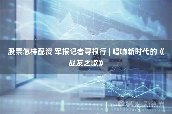 股票怎样配资 军报记者寻根行 | 唱响新时代的《战友之歌》