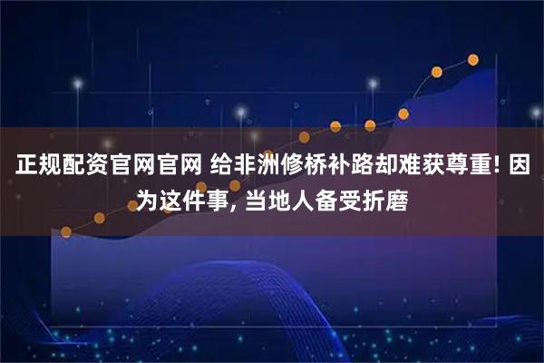正规配资官网官网 给非洲修桥补路却难获尊重! 因为这件事, 当地人备受折磨